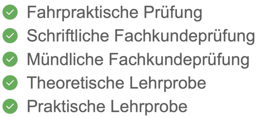 Fahrpraktische Prüfung
Schriftliche Fachkundeprüfung
Mündliche Fachkundeprüfung
Theoretische Lehrprobe
Praktische Lehrprobe